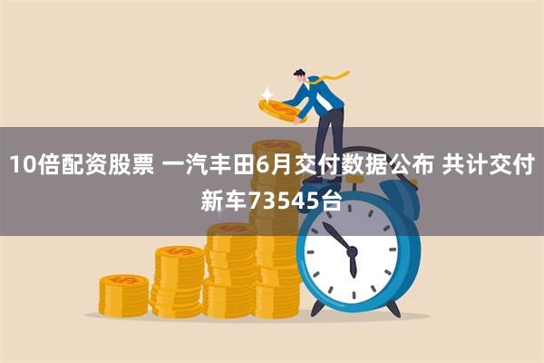 10倍配资股票 一汽丰田6月交付数据公布 共计交付新车73545台