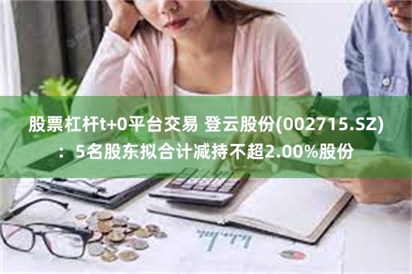 股票杠杆t+0平台交易 登云股份(002715.SZ)：5名股东拟合计减持不超2.00%股份