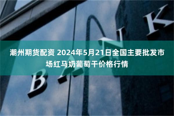 潮州期货配资 2024年5月21日全国主要批发市场红马奶葡萄干价格行情