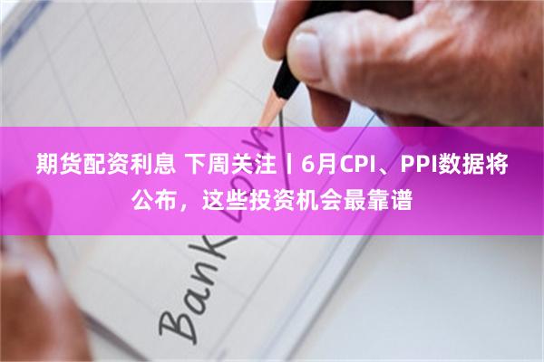 期货配资利息 下周关注丨6月CPI、PPI数据将公布，这些投资机会最靠谱