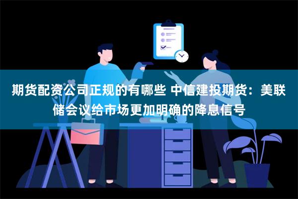 期货配资公司正规的有哪些 中信建投期货：美联储会议给市场更加明确的降息信号