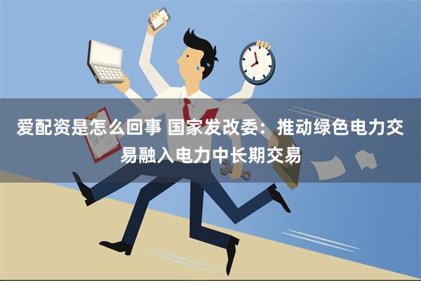 爱配资是怎么回事 国家发改委：推动绿色电力交易融入电力中长期交易