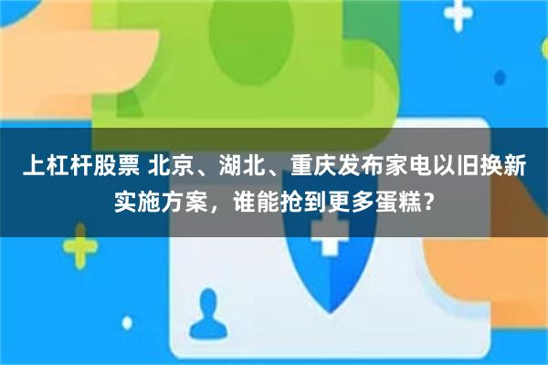 上杠杆股票 北京、湖北、重庆发布家电以旧换新实施方案，谁能抢到更多蛋糕？