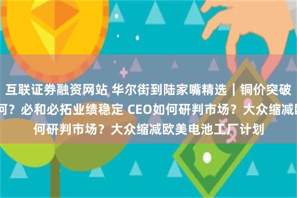 互联证劵融资网站 华尔街到陆家嘴精选｜铜价突破六周高点 前景如何？必和必拓业绩稳定 CEO如何研判市场？大众缩减欧美电池工厂计划