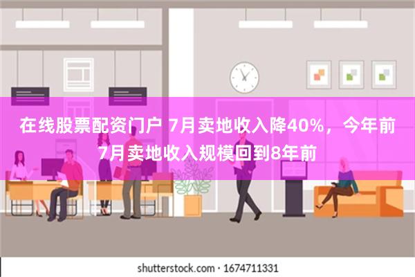 在线股票配资门户 7月卖地收入降40%，今年前7月卖地收入规模回到8年前