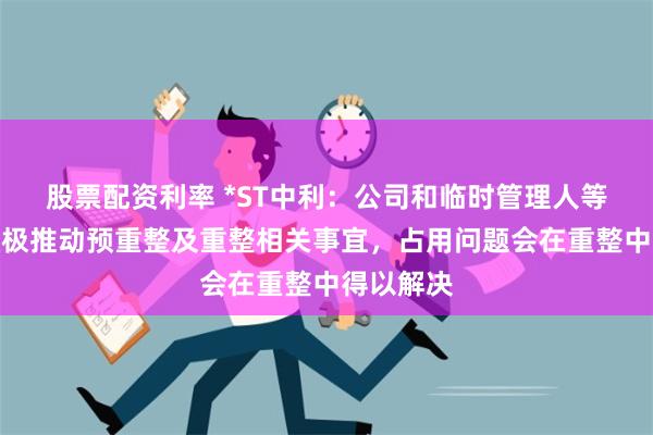 股票配资利率 *ST中利：公司和临时管理人等各方正积极推动预