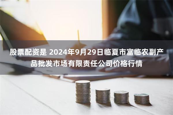 股票配资是 2024年9月29日临夏市富临农副产品批发市场有限责任公司价格行情