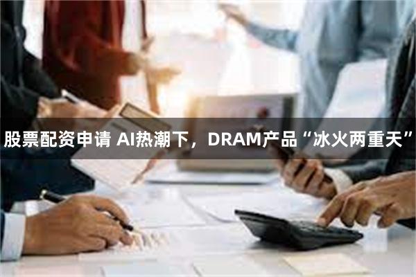 股票配资申请 AI热潮下，DRAM产品“冰火两重天”