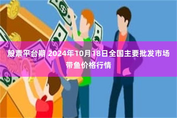 股票平台期 2024年10月18日全国主要批发市场带鱼价