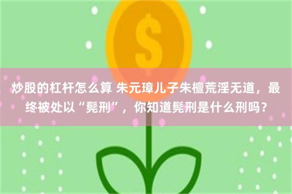 炒股的杠杆怎么算 朱元璋儿子朱檀荒淫无道，最终被处以“髡刑”，你知道髡刑是什么刑吗？