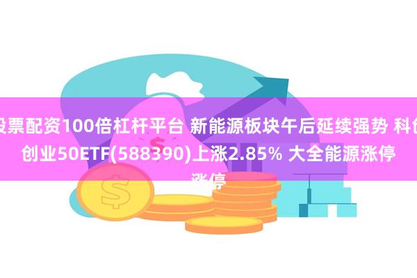 股票配资100倍杠杆平台 新能源板块午后延续强势 科创创业50ETF(588390)上涨2.85% 大全能源涨停