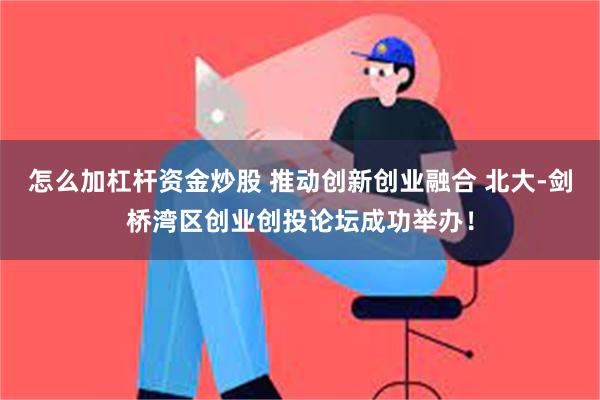 怎么加杠杆资金炒股 推动创新创业融合 北大-剑桥湾区创业创投论坛成功举办！