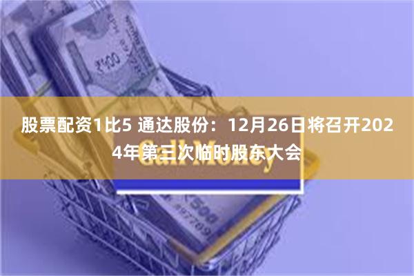 股票配资1比5 通达股份：12月26日将召开2024年第三次临时股东大会