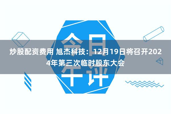 炒股配资费用 旭杰科技：12月19日将召开2024年第三次临时股东大会