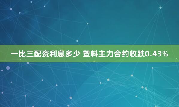 一比三配资利息多少 塑料主力合约收跌0.43%