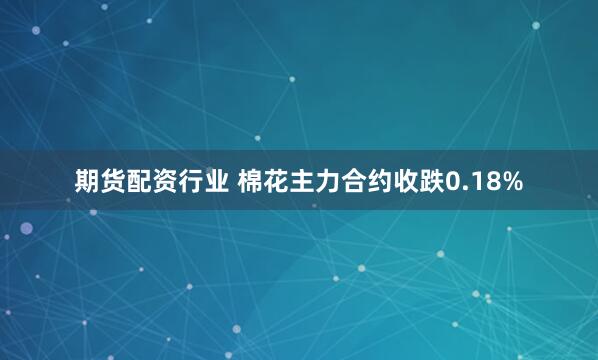 期货配资行业 棉花主力合约收跌0.18%