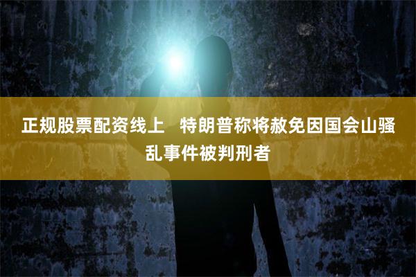 正规股票配资线上   特朗普称将赦免因国会山骚乱事件被判刑者