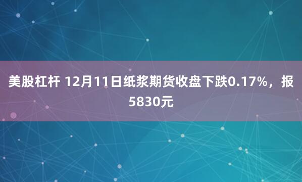 美股杠杆 12月11日纸浆期货收盘下跌0.17%，报5830元