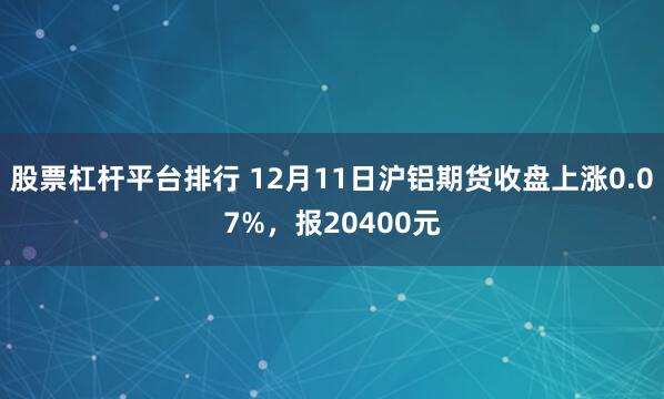 股票杠杆平台排行 12月11日沪铝期货收盘上涨0.07%，报20400元