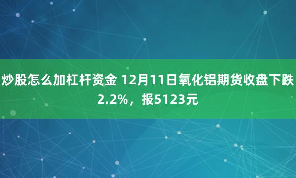 炒股怎么加杠杆资金 12月11日氧化铝期货收盘下跌2.2%，报5123元