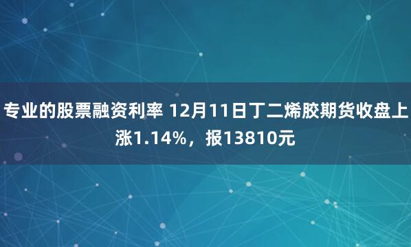 专业的股票融资利率 12月11日丁二烯胶期货收盘上涨1.14%，报13810元