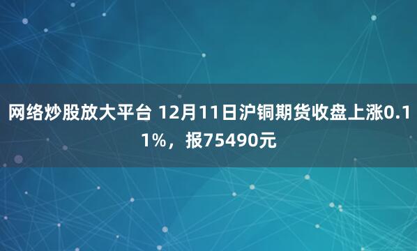 网络炒股放大平台 12月11日沪铜期货收盘上涨0.11%，报75490元