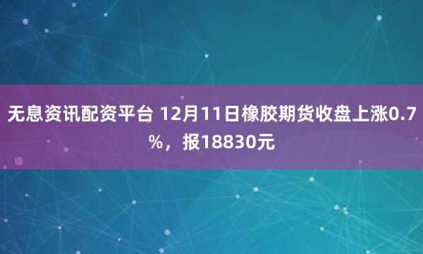 无息资讯配资平台 12月11日橡胶期货收盘上涨0.7%，报18830元