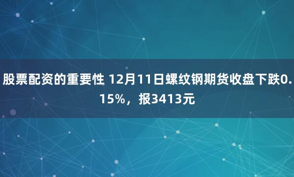 股票配资的重要性 12月11日螺纹钢期货收盘下跌0.15%，报3413元