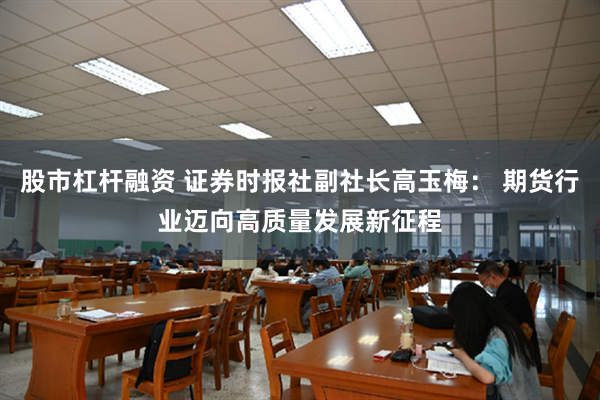 股市杠杆融资 证券时报社副社长高玉梅： 期货行业迈向高质量发展新征程