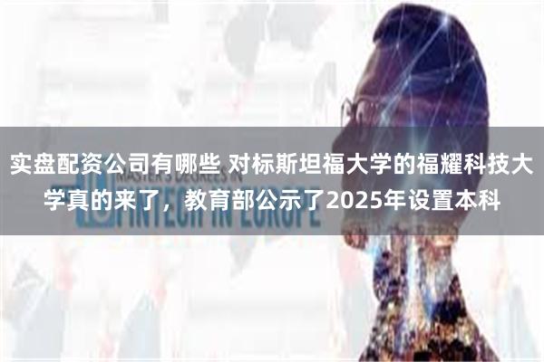 实盘配资公司有哪些 对标斯坦福大学的福耀科技大学真的来了，教育部公示了2025年设置本科