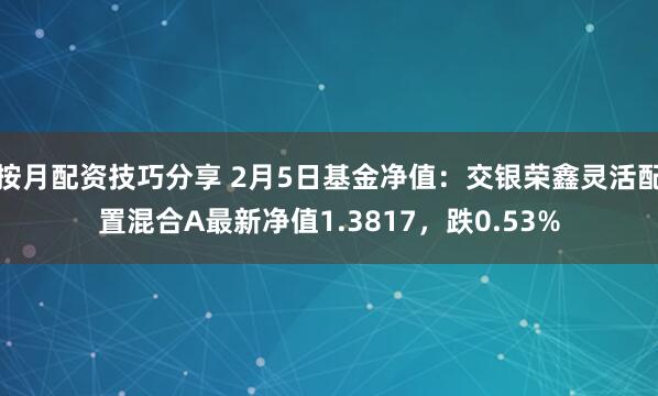 按月配资技巧分享 2月5日基金净值：交银荣鑫灵活配置混合A最新净值1.3817，跌0.53%