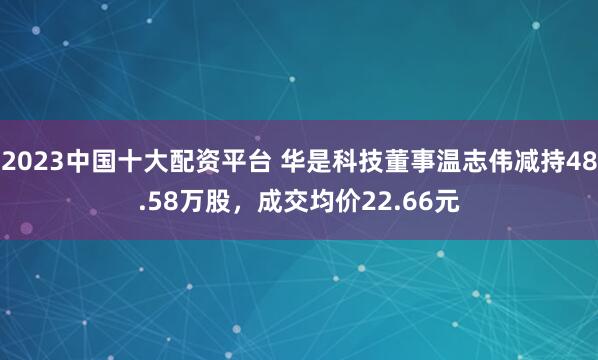 2023中国十大配资平台 华是科技董事温志伟减持48.58万股，成交均价22.66元