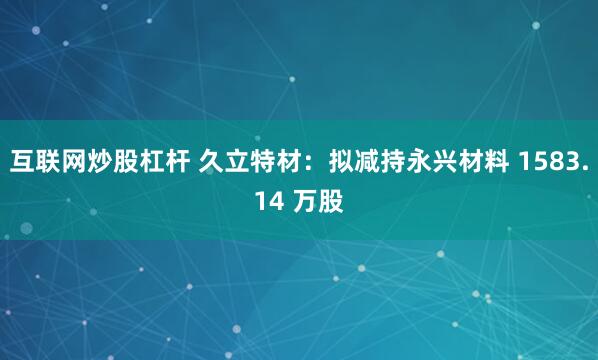 互联网炒股杠杆 久立特材：拟减持永兴材料 1583.14 万股