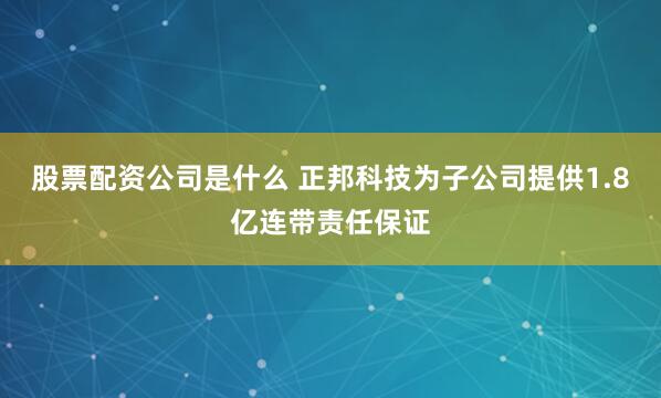 股票配资公司是什么 正邦科技为子公司提供1.8亿连带责任保证