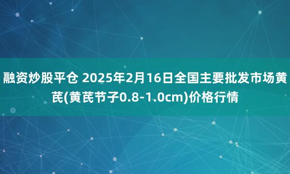 融资炒股平仓 2025年2月16日全国主要批发市场黄芪(黄芪节子0.8-1.0cm)价格行情