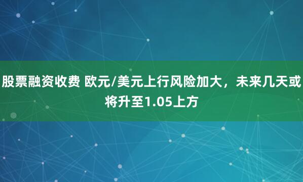 股票融资收费 欧元/美元上行风险加大，未来几天或将升至1.05上方