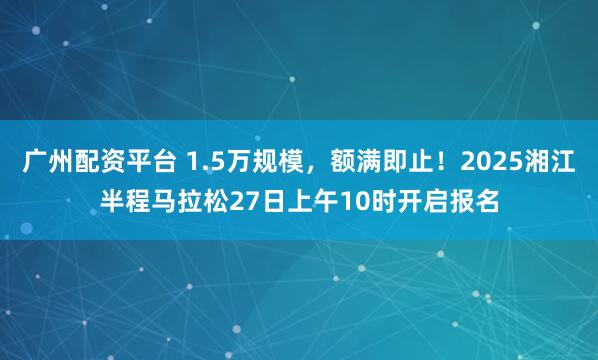 广州配资平台 1.5万规模，额满即止！2025湘江半程马拉松27日上午10时开启报名