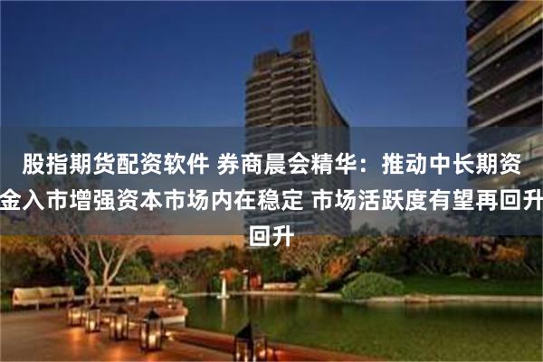 股指期货配资软件 券商晨会精华：推动中长期资金入市增强资本市场内在稳定 市场活跃度有望再回升