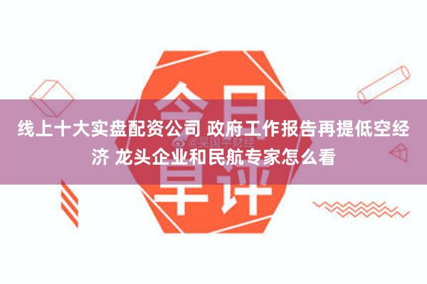 线上十大实盘配资公司 政府工作报告再提低空经济 龙头企业和民航专家怎么看