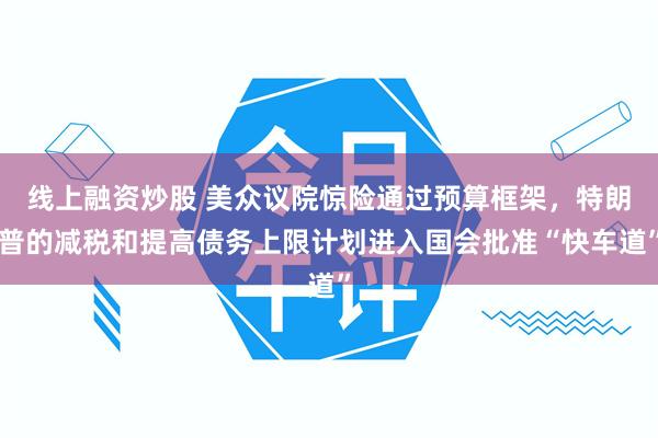 线上融资炒股 美众议院惊险通过预算框架，特朗普的减税和提高债务上限计划进入国会批准“快车道”