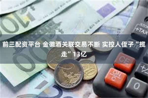 前三配资平台 金徽酒关联交易不断 实控人侄子“揽走”13亿